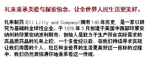 文本框: 礼来秉承关爱与探索信念，让全世界人民生活更美好。礼来制药(Eli Lilly and Company)拥有140年历史, 是一家以研究为基础的全球性企业。于1876年5月创建于美国中西部印第安纳州的印第安纳波利斯市，创始人是致力于生产符合实际需求的高品质药品的礼来上校。一个多世纪以后，在我们持续寻求实现让我们周围的个人、社区和全世界的生活更美好这一目标的过程中，我们仍然激情满怀地秉承着这一传统。